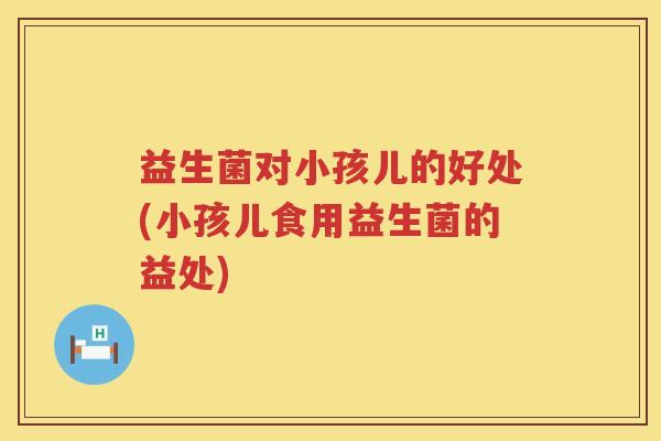益生菌对小孩儿的好处(小孩儿食用益生菌的益处) 益生菌对小孩儿的好处(小孩儿食用益生菌的益处)
