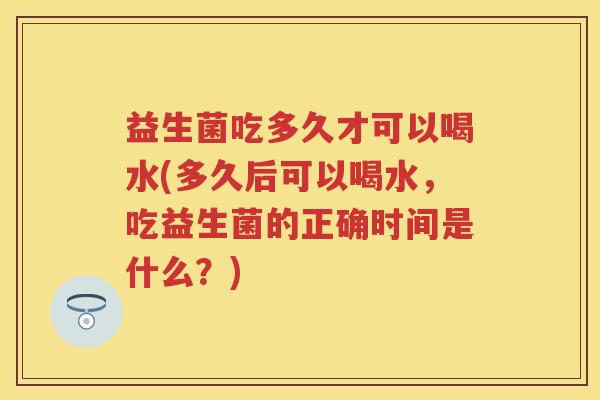 益生菌吃多久才可以喝水(多久后可以喝水,吃益生菌的正确时间是什么?) 益生菌吃多久才可以喝水(多久后可以喝水,吃益生菌的正确时间是什么?)