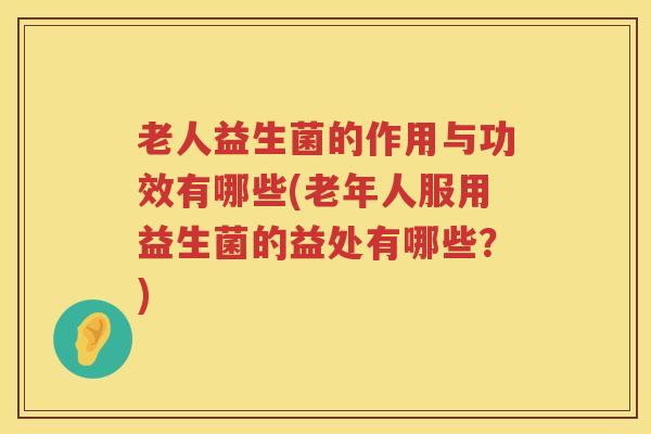 老人益生菌的作用与功效有哪些(老年人服用益生菌的益处有哪些?) 老人益生菌的作用与功效有哪些(老年人服用益生菌的益处有哪些?)