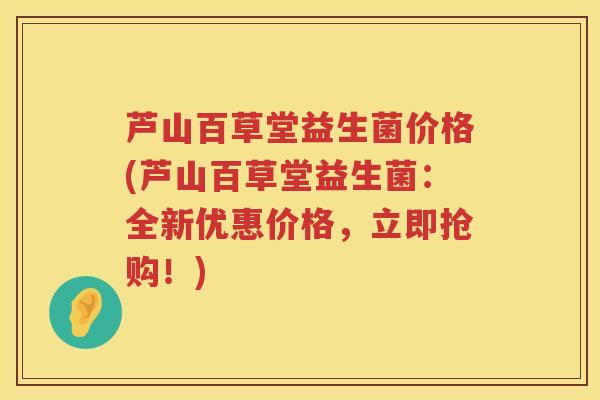 芦山百草堂益生菌价格(芦山百草堂益生菌:全新优惠价格,立即抢购!) 芦山百草堂益生菌价格(芦山百草堂益生菌:全新优惠价格,立即抢购!)