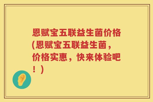 恩赋宝五联益生菌价格(恩赋宝五联益生菌,价格实惠,快来体验吧!) 恩赋宝五联益生菌价格(恩赋宝五联益生菌,价格实惠,快来体验吧!)
