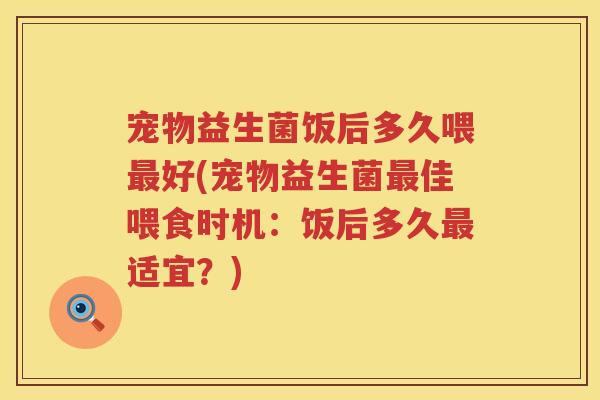 宠物益生菌饭后多久喂好(宠物益生菌佳喂食时机:饭后多久适宜?) 宠物益生菌饭后多久喂好(宠物益生菌佳喂食时机:饭后多久适宜?)