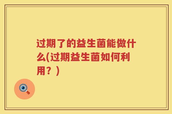 过期了的益生菌能做什么(过期益生菌如何利用?) 过期了的益生菌能做什么(过期益生菌如何利用?)