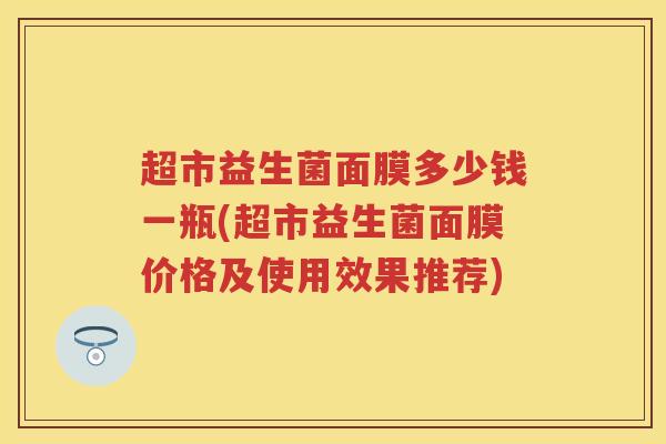 超市益生菌面膜多少钱一瓶(超市益生菌面膜价格及使用效果推荐) 超市益生菌面膜多少钱一瓶(超市益生菌面膜价格及使用效果推荐)