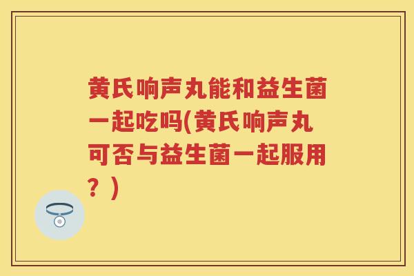 黄氏响声丸能和益生菌一起吃吗(黄氏响声丸可否与益生菌一起服用?) 黄氏响声丸能和益生菌一起吃吗(黄氏响声丸可否与益生菌一起服用?)
