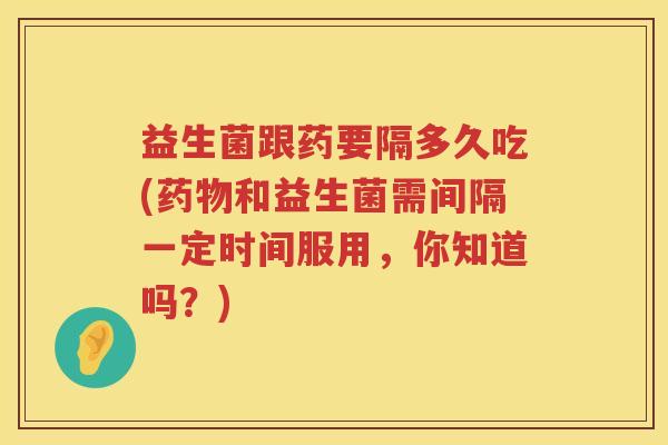 益生菌跟药要隔多久吃(和益生菌需间隔一定时间服用,你知道吗?) 益生菌跟药要隔多久吃(和益生菌需间隔一定时间服用,你知道吗?)
