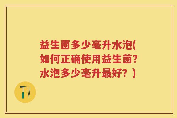 益生菌多少毫升水泡(如何正确使用益生菌?水泡多少毫升好?) 益生菌多少毫升水泡(如何正确使用益生菌?水泡多少毫升好?)