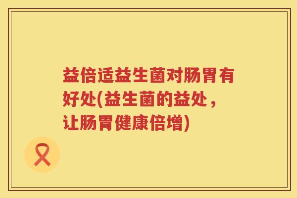 益倍适益生菌对肠胃有好处(益生菌的益处,让肠胃健康倍增) 益倍适益生菌对肠胃有好处(益生菌的益处,让肠胃健康倍增)