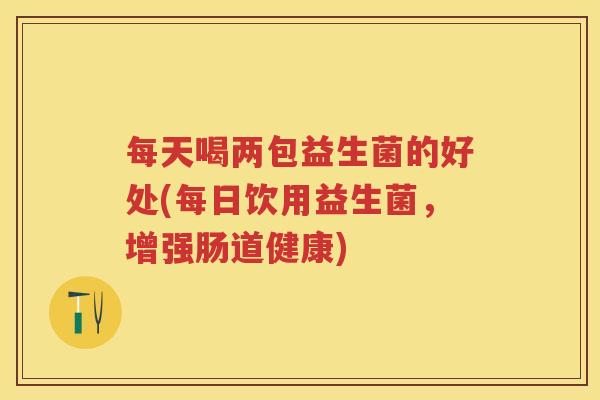 每天喝两包益生菌的好处(每日饮用益生菌,增强肠道健康) 每天喝两包益生菌的好处(每日饮用益生菌,增强肠道健康)