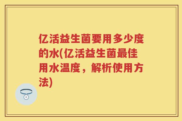 亿活益生菌要用多少度的水(亿活益生菌佳用水温度,解析使用方法) 亿活益生菌要用多少度的水(亿活益生菌佳用水温度,解析使用方法)