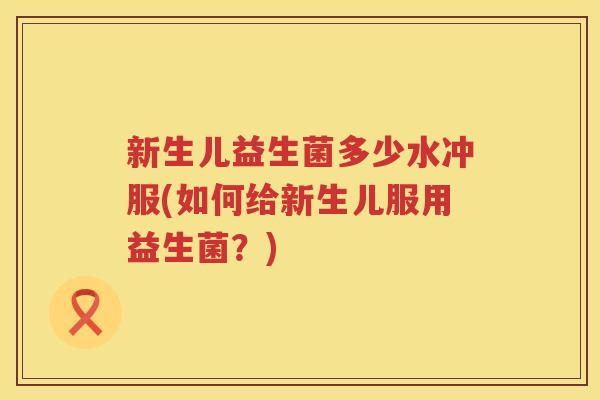 新生儿益生菌多少水冲服(如何给新生儿服用益生菌？)