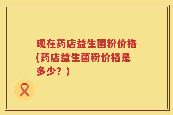 现在药店益生菌粉价格(药店益生菌粉价格是多少?) 现在药店益生菌粉价格(药店益生菌粉价格是多少?)