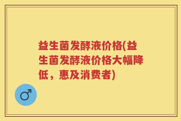 益生菌发酵液价格(益生菌发酵液价格大幅降低,惠及消费者) 益生菌发酵液价格(益生菌发酵液价格大幅降低,惠及消费者)