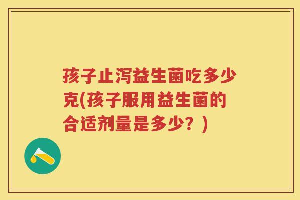 孩子止泻益生菌吃多少克(孩子服用益生菌的合适剂量是多少?) 孩子止泻益生菌吃多少克(孩子服用益生菌的合适剂量是多少?)