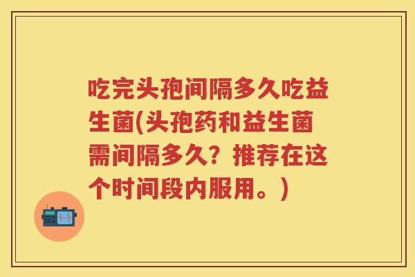 吃完头孢间隔多久吃益生菌(头孢药和益生菌需间隔多久？推荐在这个时间段内服用。)