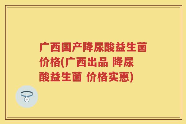 广西国产降尿酸益生菌价格(广西出品 降尿酸益生菌 价格实惠) 广西国产降尿酸益生菌价格(广西出品 降尿酸益生菌 价格实惠)