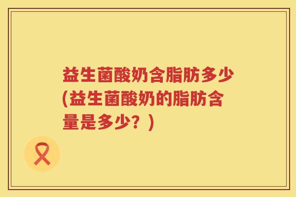 益生菌酸奶含脂肪多少(益生菌酸奶的脂肪含量是多少?) 益生菌酸奶含脂肪多少(益生菌酸奶的脂肪含量是多少?)