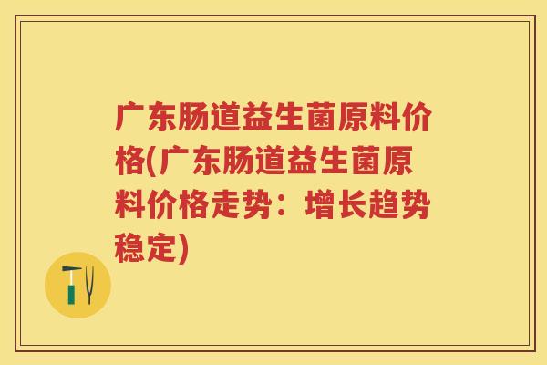 广东肠道益生菌原料价格(广东肠道益生菌原料价格走势:增长趋势稳定) 广东肠道益生菌原料价格(广东肠道益生菌原料价格走势:增长趋势稳定)