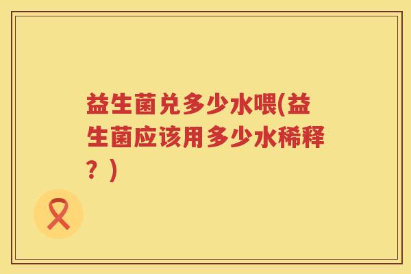 益生菌兑多少水喂(益生菌应该用多少水稀释?) 益生菌兑多少水喂(益生菌应该用多少水稀释?)