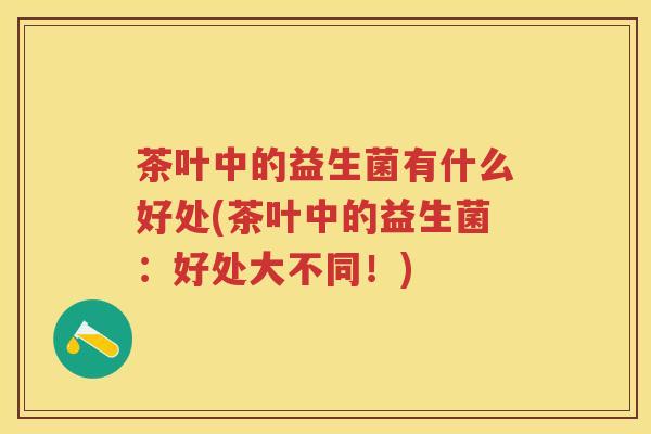 茶叶中的益生菌有什么好处(茶叶中的益生菌:好处大不同!) 茶叶中的益生菌有什么好处(茶叶中的益生菌:好处大不同!)