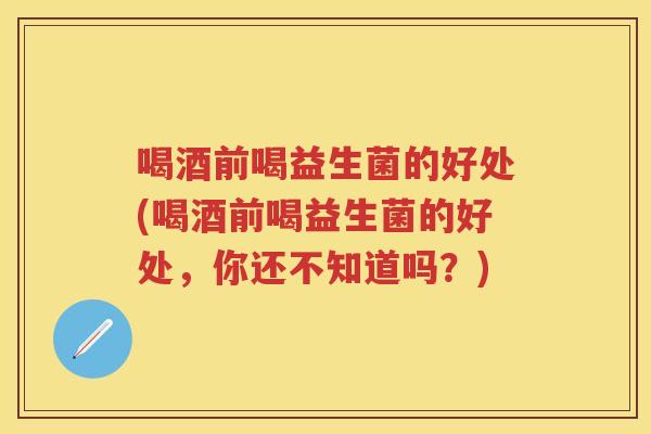 喝酒前喝益生菌的好处(喝酒前喝益生菌的好处,你还不知道吗?) 喝酒前喝益生菌的好处(喝酒前喝益生菌的好处,你还不知道吗?)