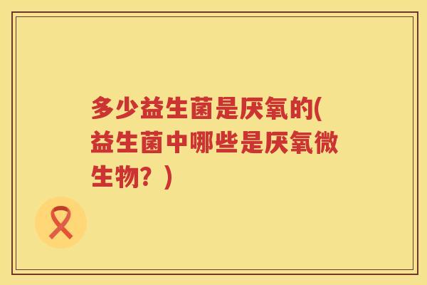 多少益生菌是厌氧的(益生菌中哪些是厌氧微生物?) 多少益生菌是厌氧的(益生菌中哪些是厌氧微生物?)