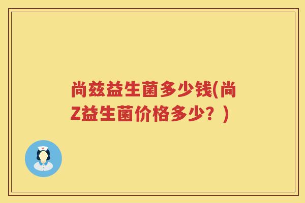尚兹益生菌多少钱(尚Z益生菌价格多少?) 尚兹益生菌多少钱(尚Z益生菌价格多少?)