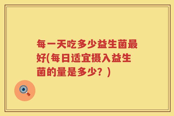 每一天吃多少益生菌好(每日适宜摄入益生菌的量是多少?) 每一天吃多少益生菌好(每日适宜摄入益生菌的量是多少?)