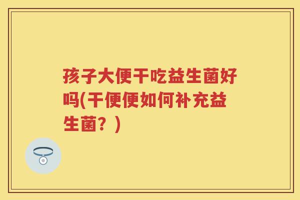 孩子大便干吃益生菌好吗(干便便如何补充益生菌？)
