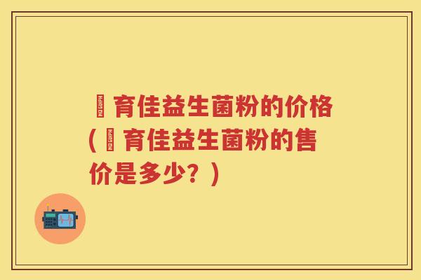 苬育佳益生菌粉的价格(苬育佳益生菌粉的售价是多少?) 苬育佳益生菌粉的价格(苬育佳益生菌粉的售价是多少?)