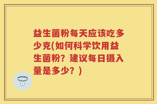 益生菌粉每天应该吃多少克(如何科学饮用益生菌粉?建议每日摄入量是多少?) 益生菌粉每天应该吃多少克(如何科学饮用益生菌粉?建议每日摄入量是多少?)