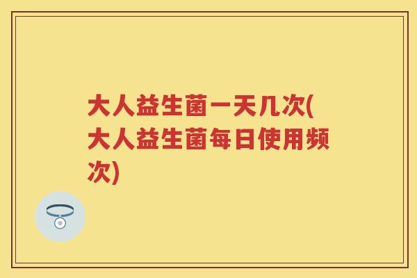 大人益生菌一天几次(大人益生菌每日使用频次) 大人益生菌一天几次(大人益生菌每日使用频次)