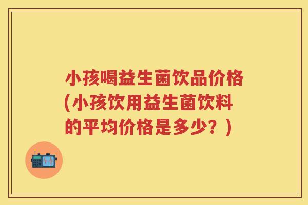小孩喝益生菌饮品价格(小孩饮用益生菌饮料的平均价格是多少?) 小孩喝益生菌饮品价格(小孩饮用益生菌饮料的平均价格是多少?)