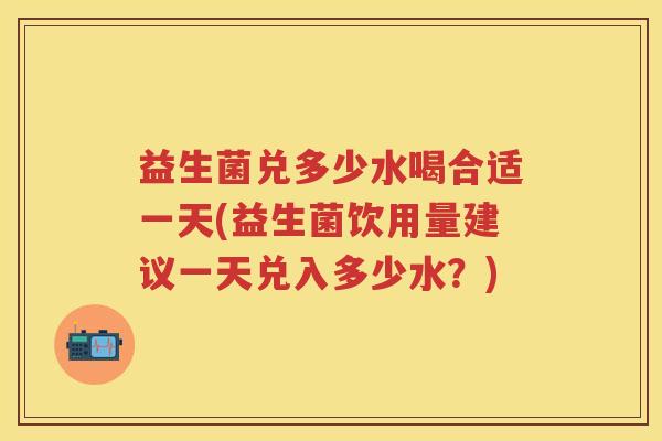益生菌兑多少水喝合适一天(益生菌饮用量建议一天兑入多少水?) 益生菌兑多少水喝合适一天(益生菌饮用量建议一天兑入多少水?)