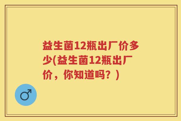 益生菌12瓶出厂价多少(益生菌12瓶出厂价,你知道吗?) 益生菌12瓶出厂价多少(益生菌12瓶出厂价,你知道吗?)