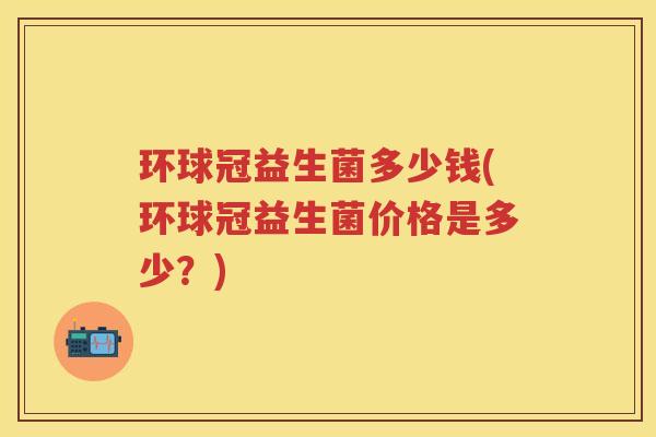 环球冠益生菌多少钱(环球冠益生菌价格是多少?) 环球冠益生菌多少钱(环球冠益生菌价格是多少?)
