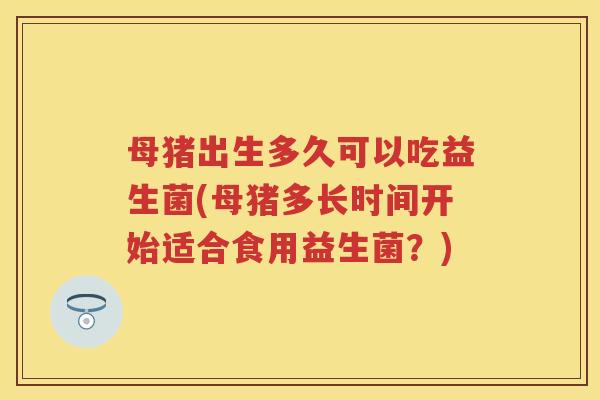 母猪出生多久可以吃益生菌(母猪多长时间开始适合食用益生菌?) 母猪出生多久可以吃益生菌(母猪多长时间开始适合食用益生菌?)