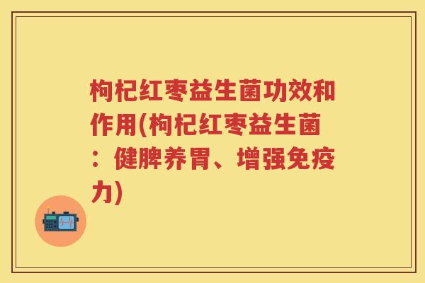 枸杞红枣益生菌功效和作用(枸杞红枣益生菌：健脾养胃、增强力)