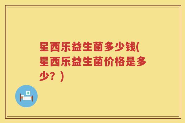 星西乐益生菌多少钱(星西乐益生菌价格是多少?) 星西乐益生菌多少钱(星西乐益生菌价格是多少?)