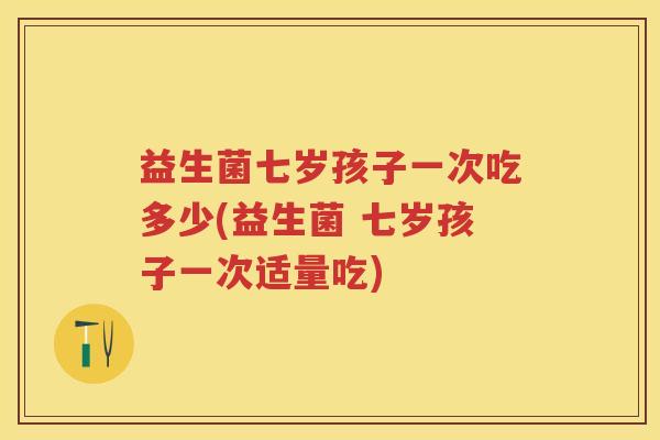 益生菌七岁孩子一次吃多少(益生菌 七岁孩子一次适量吃)