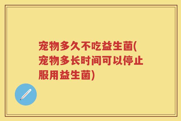 宠物多久不吃益生菌(宠物多长时间可以停止服用益生菌) 宠物多久不吃益生菌(宠物多长时间可以停止服用益生菌)