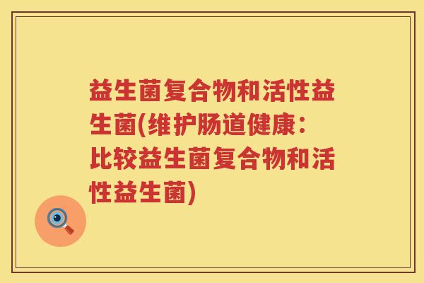 益生菌复合物和活性益生菌(维护肠道健康:比较益生菌复合物和活性益生菌) 益生菌复合物和活性益生菌(维护肠道健康:比较益生菌复合物和活性益生菌)