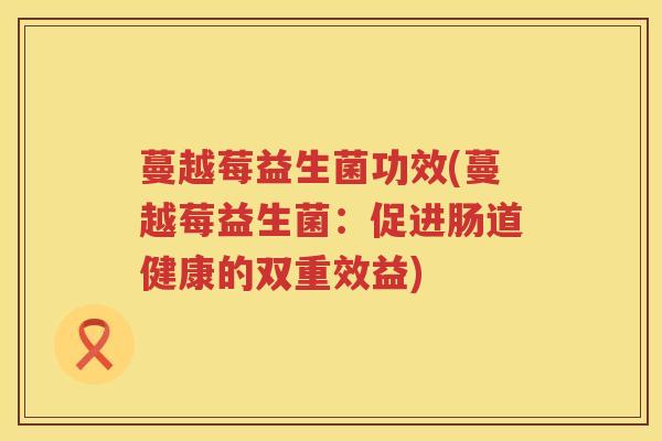 蔓越莓益生菌功效(蔓越莓益生菌:促进肠道健康的双重效益) 蔓越莓益生菌功效(蔓越莓益生菌:促进肠道健康的双重效益)