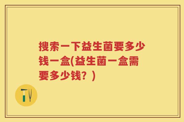 搜索一下益生菌要多少钱一盒(益生菌一盒需要多少钱？)