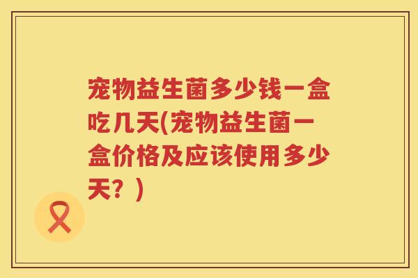 宠物益生菌多少钱一盒吃几天(宠物益生菌一盒价格及应该使用多少天?) 宠物益生菌多少钱一盒吃几天(宠物益生菌一盒价格及应该使用多少天?)
