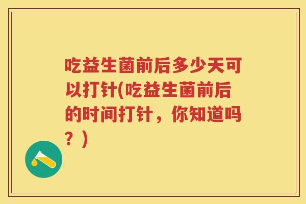 吃益生菌前后多少天可以打针(吃益生菌前后的时间打针,你知道吗?) 吃益生菌前后多少天可以打针(吃益生菌前后的时间打针,你知道吗?)