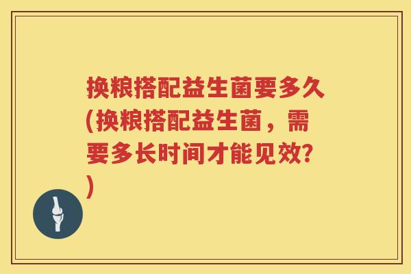 换粮搭配益生菌要多久(换粮搭配益生菌,需要多长时间才能见效?) 换粮搭配益生菌要多久(换粮搭配益生菌,需要多长时间才能见效?)