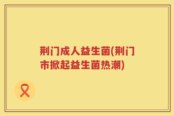 荆门成人益生菌(荆门市掀起益生菌热潮) 荆门成人益生菌(荆门市掀起益生菌热潮)