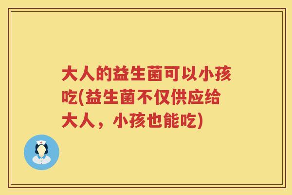 大人的益生菌可以小孩吃(益生菌不仅供应给大人,小孩也能吃) 大人的益生菌可以小孩吃(益生菌不仅供应给大人,小孩也能吃)