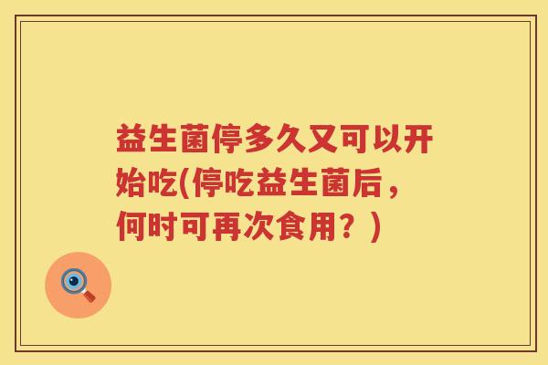益生菌停多久又可以开始吃(停吃益生菌后,何时可再次食用?) 益生菌停多久又可以开始吃(停吃益生菌后,何时可再次食用?)